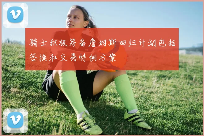 骑士积极筹备詹姆斯回归计划包括签换和交易特例方案