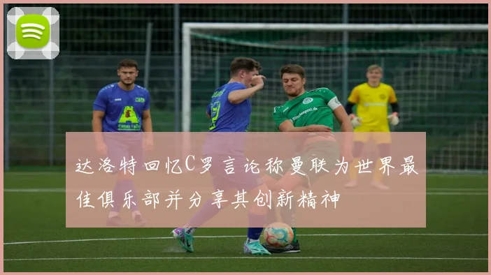 达洛特回忆C罗言论称曼联为世界最佳俱乐部并分享其创新精神