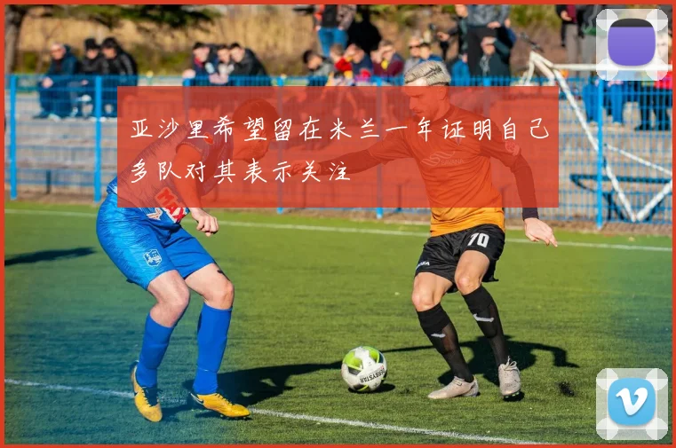 亚沙里希望留在米兰一年证明自己多队对其表示关注