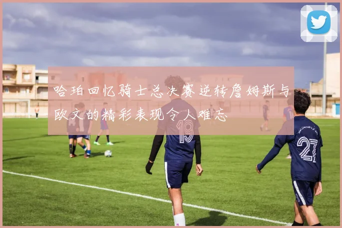哈珀回忆骑士总决赛逆转詹姆斯与欧文的精彩表现令人难忘