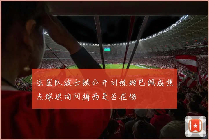 法国队波士顿公开训练姆巴佩成焦点球迷询问梅西是否在场