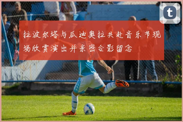 拉波尔塔与瓜迪奥拉共赴音乐节现场欣赏演出并亲密合影留念