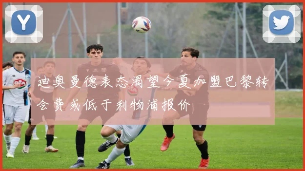 迪奥曼德表态渴望今夏加盟巴黎转会费或低于利物浦报价