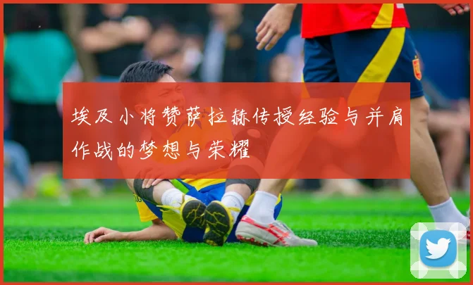埃及小将赞萨拉赫传授经验与并肩作战的梦想与荣耀