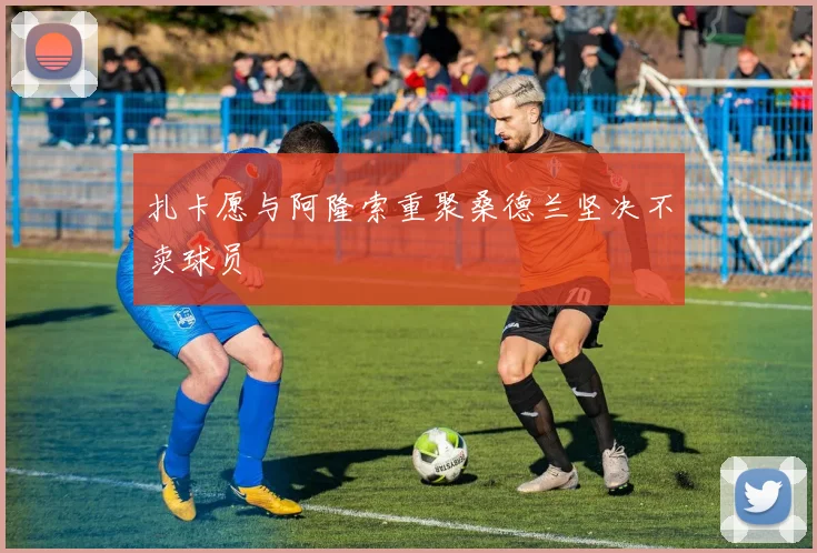 扎卡愿与阿隆索重聚桑德兰坚决不卖球员