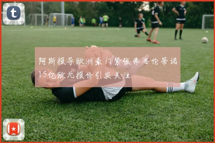 阿斯报导欧洲豪门紧张弗洛伦蒂诺15亿欧元报价引发关注