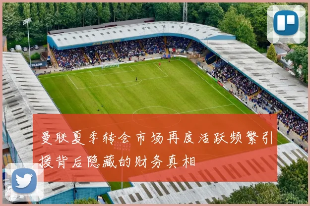 曼联夏季转会市场再度活跃频繁引援背后隐藏的财务真相
